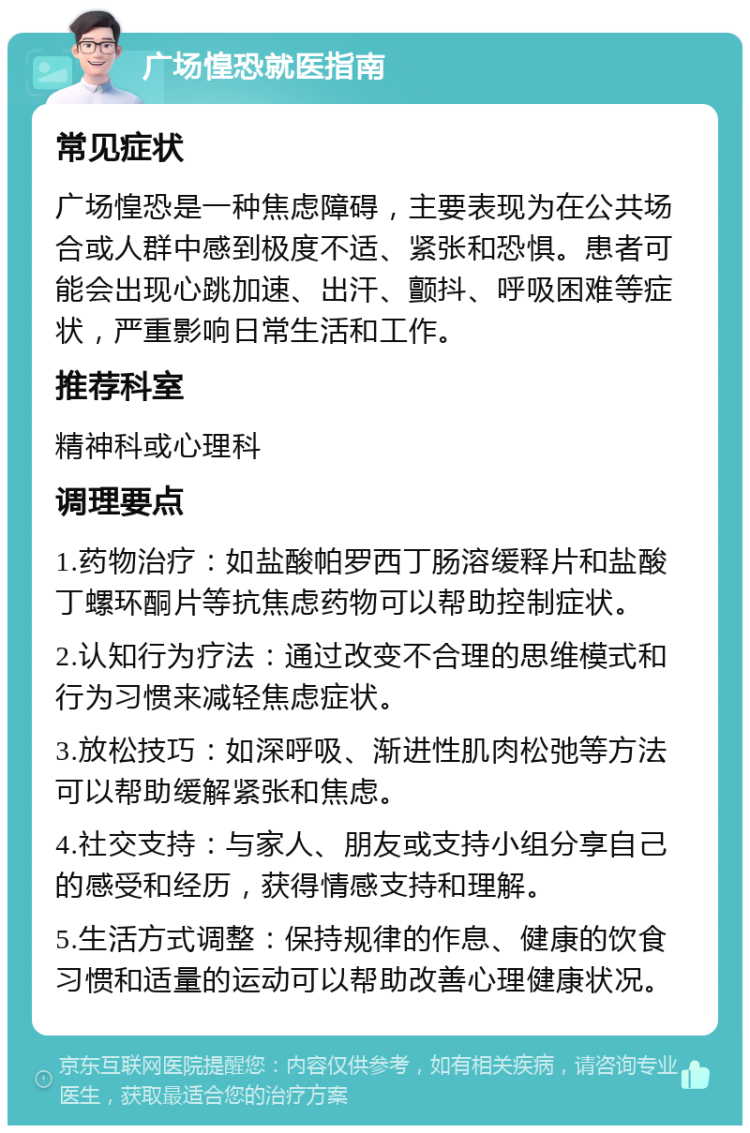 广场惶恐就医指南 常见症状 广场惶恐是一种焦虑障碍，主要表现为在公共场合或人群中感到极度不适、紧张和恐惧。患者可能会出现心跳加速、出汗、颤抖、呼吸困难等症状，严重影响日常生活和工作。 推荐科室 精神科或心理科 调理要点 1.药物治疗：如盐酸帕罗西丁肠溶缓释片和盐酸丁螺环酮片等抗焦虑药物可以帮助控制症状。 2.认知行为疗法：通过改变不合理的思维模式和行为习惯来减轻焦虑症状。 3.放松技巧：如深呼吸、渐进性肌肉松弛等方法可以帮助缓解紧张和焦虑。 4.社交支持：与家人、朋友或支持小组分享自己的感受和经历，获得情感支持和理解。 5.生活方式调整：保持规律的作息、健康的饮食习惯和适量的运动可以帮助改善心理健康状况。