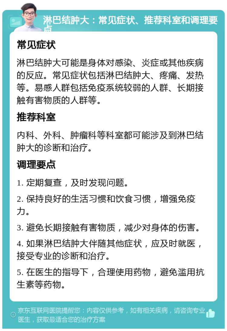 淋巴结肿大：常见症状、推荐科室和调理要点 常见症状 淋巴结肿大可能是身体对感染、炎症或其他疾病的反应。常见症状包括淋巴结肿大、疼痛、发热等。易感人群包括免疫系统较弱的人群、长期接触有害物质的人群等。 推荐科室 内科、外科、肿瘤科等科室都可能涉及到淋巴结肿大的诊断和治疗。 调理要点 1. 定期复查，及时发现问题。 2. 保持良好的生活习惯和饮食习惯，增强免疫力。 3. 避免长期接触有害物质，减少对身体的伤害。 4. 如果淋巴结肿大伴随其他症状，应及时就医，接受专业的诊断和治疗。 5. 在医生的指导下，合理使用药物，避免滥用抗生素等药物。