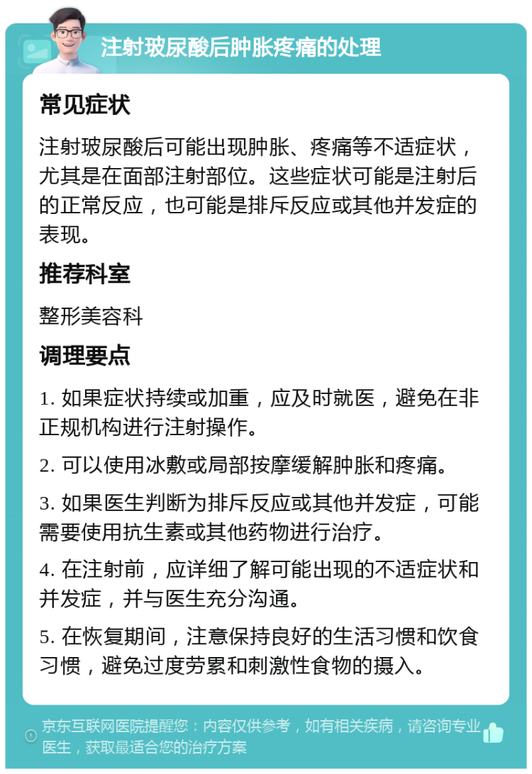 注射玻尿酸后肿胀疼痛的处理 常见症状 注射玻尿酸后可能出现肿胀、疼痛等不适症状，尤其是在面部注射部位。这些症状可能是注射后的正常反应，也可能是排斥反应或其他并发症的表现。 推荐科室 整形美容科 调理要点 1. 如果症状持续或加重，应及时就医，避免在非正规机构进行注射操作。 2. 可以使用冰敷或局部按摩缓解肿胀和疼痛。 3. 如果医生判断为排斥反应或其他并发症，可能需要使用抗生素或其他药物进行治疗。 4. 在注射前，应详细了解可能出现的不适症状和并发症，并与医生充分沟通。 5. 在恢复期间，注意保持良好的生活习惯和饮食习惯，避免过度劳累和刺激性食物的摄入。