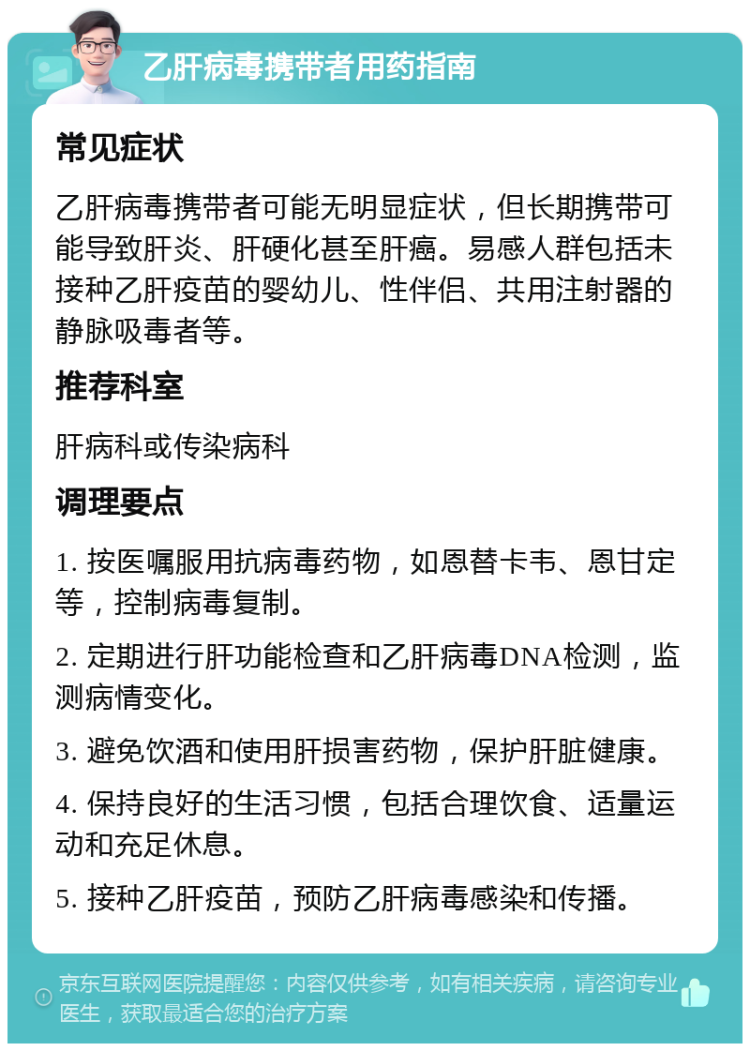 乙肝病毒携带者用药指南 常见症状 乙肝病毒携带者可能无明显症状，但长期携带可能导致肝炎、肝硬化甚至肝癌。易感人群包括未接种乙肝疫苗的婴幼儿、性伴侣、共用注射器的静脉吸毒者等。 推荐科室 肝病科或传染病科 调理要点 1. 按医嘱服用抗病毒药物，如恩替卡韦、恩甘定等，控制病毒复制。 2. 定期进行肝功能检查和乙肝病毒DNA检测，监测病情变化。 3. 避免饮酒和使用肝损害药物，保护肝脏健康。 4. 保持良好的生活习惯，包括合理饮食、适量运动和充足休息。 5. 接种乙肝疫苗，预防乙肝病毒感染和传播。