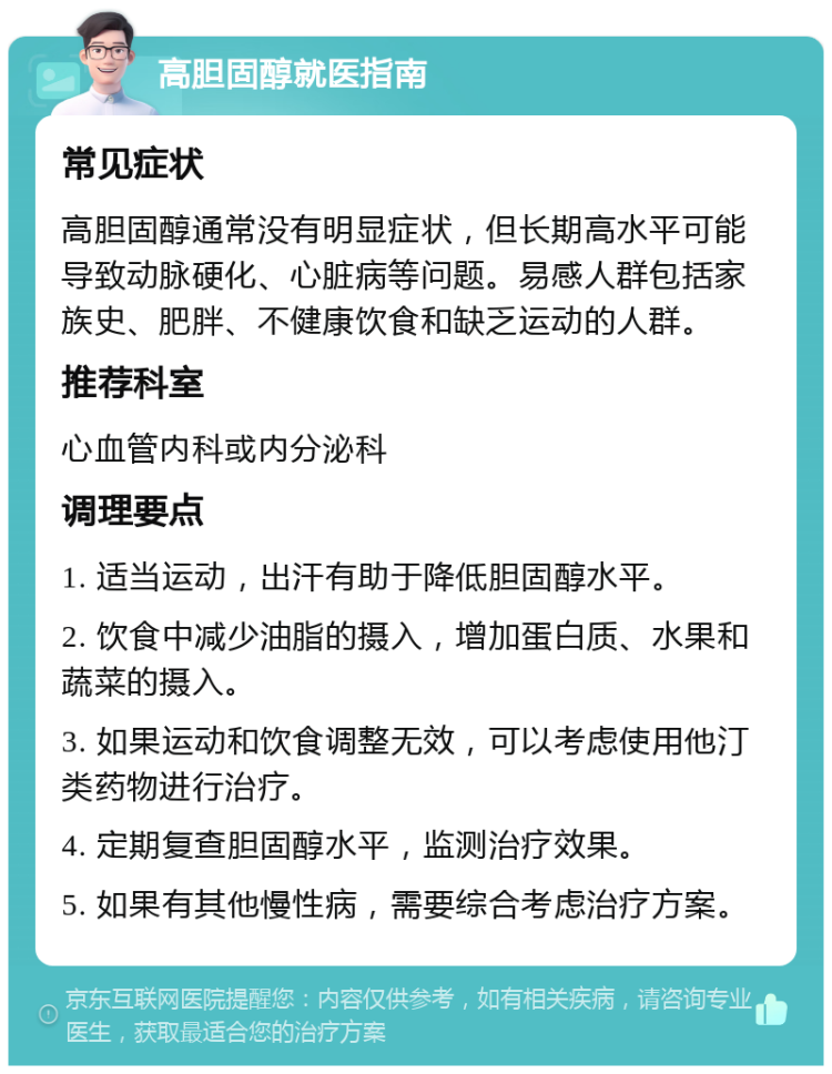 高胆固醇就医指南 常见症状 高胆固醇通常没有明显症状，但长期高水平可能导致动脉硬化、心脏病等问题。易感人群包括家族史、肥胖、不健康饮食和缺乏运动的人群。 推荐科室 心血管内科或内分泌科 调理要点 1. 适当运动，出汗有助于降低胆固醇水平。 2. 饮食中减少油脂的摄入，增加蛋白质、水果和蔬菜的摄入。 3. 如果运动和饮食调整无效，可以考虑使用他汀类药物进行治疗。 4. 定期复查胆固醇水平，监测治疗效果。 5. 如果有其他慢性病，需要综合考虑治疗方案。