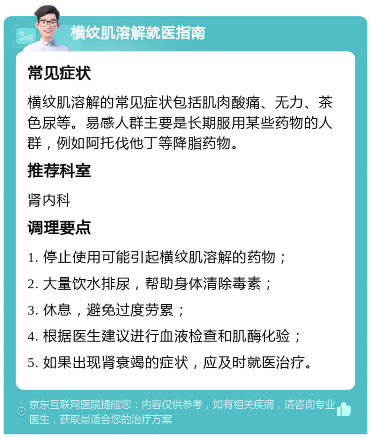 横纹肌溶解就医指南 常见症状 横纹肌溶解的常见症状包括肌肉酸痛、无力、茶色尿等。易感人群主要是长期服用某些药物的人群，例如阿托伐他丁等降脂药物。 推荐科室 肾内科 调理要点 1. 停止使用可能引起横纹肌溶解的药物； 2. 大量饮水排尿，帮助身体清除毒素； 3. 休息，避免过度劳累； 4. 根据医生建议进行血液检查和肌酶化验； 5. 如果出现肾衰竭的症状，应及时就医治疗。