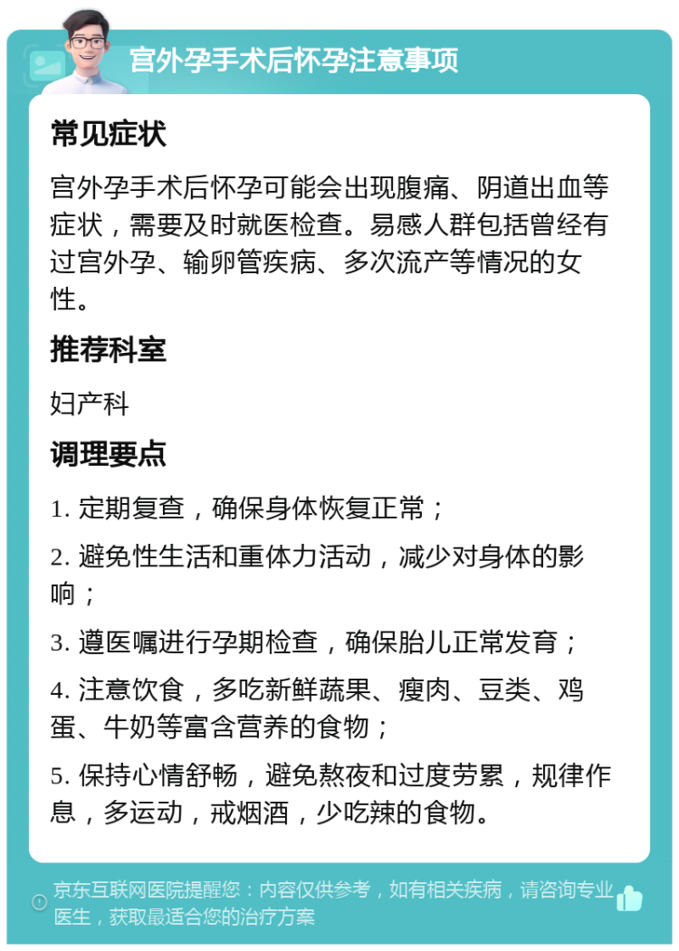 宫外孕手术后怀孕注意事项 常见症状 宫外孕手术后怀孕可能会出现腹痛、阴道出血等症状，需要及时就医检查。易感人群包括曾经有过宫外孕、输卵管疾病、多次流产等情况的女性。 推荐科室 妇产科 调理要点 1. 定期复查，确保身体恢复正常； 2. 避免性生活和重体力活动，减少对身体的影响； 3. 遵医嘱进行孕期检查，确保胎儿正常发育； 4. 注意饮食，多吃新鲜蔬果、瘦肉、豆类、鸡蛋、牛奶等富含营养的食物； 5. 保持心情舒畅，避免熬夜和过度劳累，规律作息，多运动，戒烟酒，少吃辣的食物。