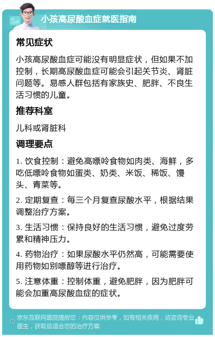 小孩高尿酸血症就医指南 常见症状 小孩高尿酸血症可能没有明显症状，但如果不加控制，长期高尿酸血症可能会引起关节炎、肾脏问题等。易感人群包括有家族史、肥胖、不良生活习惯的儿童。 推荐科室 儿科或肾脏科 调理要点 1. 饮食控制：避免高嘌呤食物如肉类、海鲜，多吃低嘌呤食物如蛋类、奶类、米饭、稀饭、馒头、青菜等。 2. 定期复查：每三个月复查尿酸水平，根据结果调整治疗方案。 3. 生活习惯：保持良好的生活习惯，避免过度劳累和精神压力。 4. 药物治疗：如果尿酸水平仍然高，可能需要使用药物如别嘌醇等进行治疗。 5. 注意体重：控制体重，避免肥胖，因为肥胖可能会加重高尿酸血症的症状。