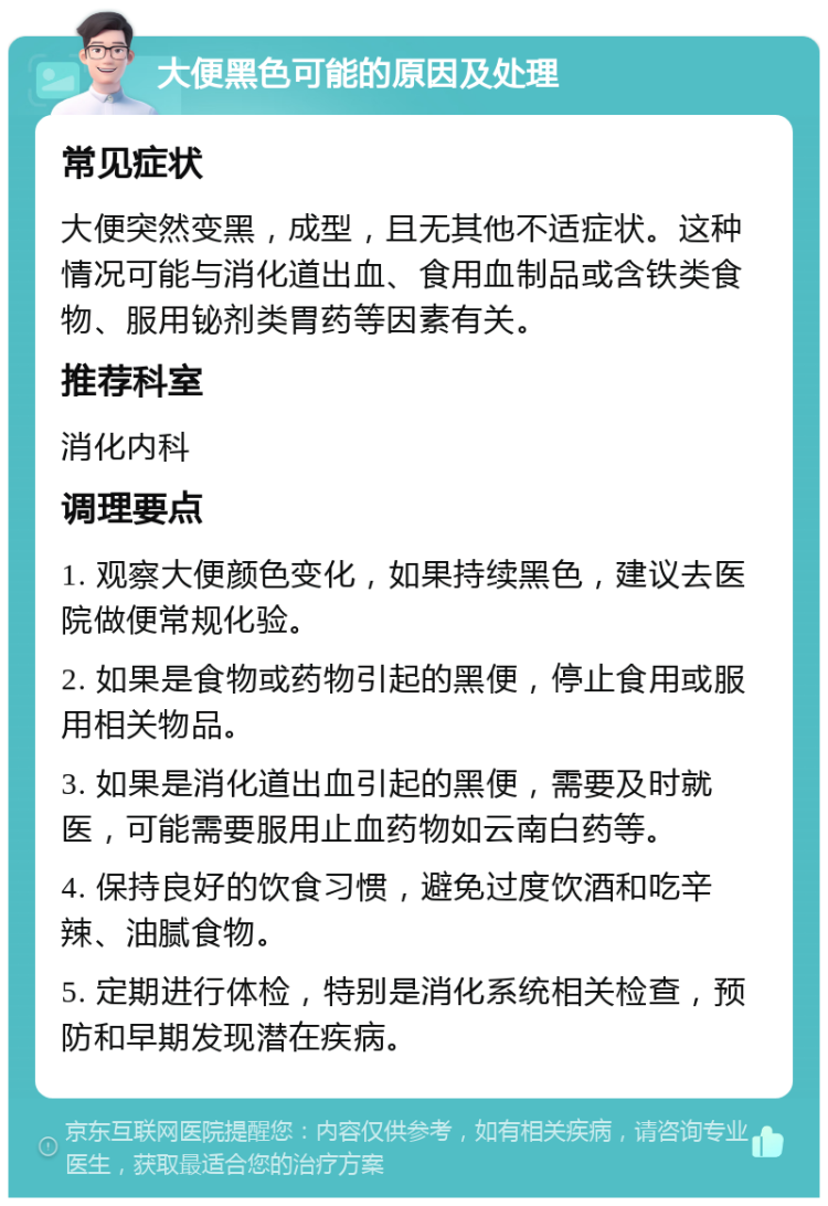 大便黑色可能的原因及处理 常见症状 大便突然变黑，成型，且无其他不适症状。这种情况可能与消化道出血、食用血制品或含铁类食物、服用铋剂类胃药等因素有关。 推荐科室 消化内科 调理要点 1. 观察大便颜色变化，如果持续黑色，建议去医院做便常规化验。 2. 如果是食物或药物引起的黑便，停止食用或服用相关物品。 3. 如果是消化道出血引起的黑便，需要及时就医，可能需要服用止血药物如云南白药等。 4. 保持良好的饮食习惯，避免过度饮酒和吃辛辣、油腻食物。 5. 定期进行体检，特别是消化系统相关检查，预防和早期发现潜在疾病。