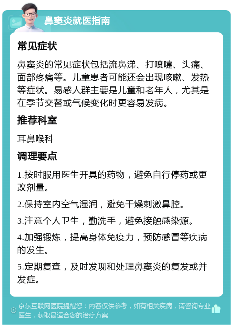 鼻窦炎就医指南 常见症状 鼻窦炎的常见症状包括流鼻涕、打喷嚏、头痛、面部疼痛等。儿童患者可能还会出现咳嗽、发热等症状。易感人群主要是儿童和老年人，尤其是在季节交替或气候变化时更容易发病。 推荐科室 耳鼻喉科 调理要点 1.按时服用医生开具的药物，避免自行停药或更改剂量。 2.保持室内空气湿润，避免干燥刺激鼻腔。 3.注意个人卫生，勤洗手，避免接触感染源。 4.加强锻炼，提高身体免疫力，预防感冒等疾病的发生。 5.定期复查，及时发现和处理鼻窦炎的复发或并发症。