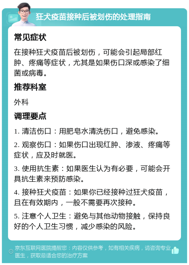 狂犬疫苗接种后被划伤的处理指南 常见症状 在接种狂犬疫苗后被划伤，可能会引起局部红肿、疼痛等症状，尤其是如果伤口深或感染了细菌或病毒。 推荐科室 外科 调理要点 1. 清洁伤口：用肥皂水清洗伤口，避免感染。 2. 观察伤口：如果伤口出现红肿、渗液、疼痛等症状，应及时就医。 3. 使用抗生素：如果医生认为有必要，可能会开具抗生素来预防感染。 4. 接种狂犬疫苗：如果你已经接种过狂犬疫苗，且在有效期内，一般不需要再次接种。 5. 注意个人卫生：避免与其他动物接触，保持良好的个人卫生习惯，减少感染的风险。