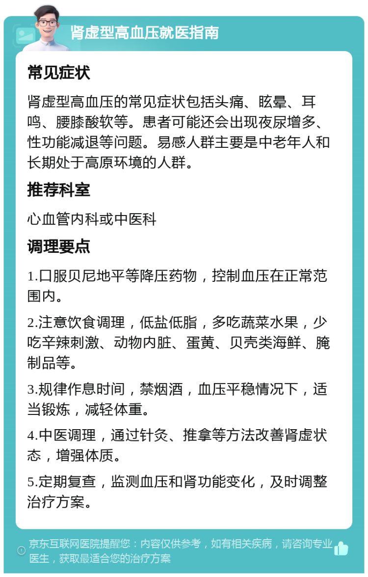 肾虚型高血压就医指南 常见症状 肾虚型高血压的常见症状包括头痛、眩晕、耳鸣、腰膝酸软等。患者可能还会出现夜尿增多、性功能减退等问题。易感人群主要是中老年人和长期处于高原环境的人群。 推荐科室 心血管内科或中医科 调理要点 1.口服贝尼地平等降压药物，控制血压在正常范围内。 2.注意饮食调理，低盐低脂，多吃蔬菜水果，少吃辛辣刺激、动物内脏、蛋黄、贝壳类海鲜、腌制品等。 3.规律作息时间，禁烟酒，血压平稳情况下，适当锻炼，减轻体重。 4.中医调理，通过针灸、推拿等方法改善肾虚状态，增强体质。 5.定期复查，监测血压和肾功能变化，及时调整治疗方案。