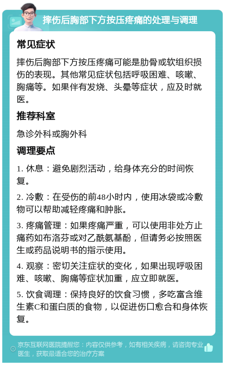 摔伤后胸部下方按压疼痛的处理与调理 常见症状 摔伤后胸部下方按压疼痛可能是肋骨或软组织损伤的表现。其他常见症状包括呼吸困难、咳嗽、胸痛等。如果伴有发烧、头晕等症状，应及时就医。 推荐科室 急诊外科或胸外科 调理要点 1. 休息：避免剧烈活动，给身体充分的时间恢复。 2. 冷敷：在受伤的前48小时内，使用冰袋或冷敷物可以帮助减轻疼痛和肿胀。 3. 疼痛管理：如果疼痛严重，可以使用非处方止痛药如布洛芬或对乙酰氨基酚，但请务必按照医生或药品说明书的指示使用。 4. 观察：密切关注症状的变化，如果出现呼吸困难、咳嗽、胸痛等症状加重，应立即就医。 5. 饮食调理：保持良好的饮食习惯，多吃富含维生素C和蛋白质的食物，以促进伤口愈合和身体恢复。