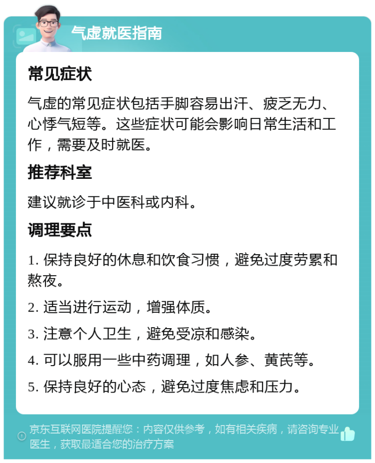 气虚就医指南 常见症状 气虚的常见症状包括手脚容易出汗、疲乏无力、心悸气短等。这些症状可能会影响日常生活和工作，需要及时就医。 推荐科室 建议就诊于中医科或内科。 调理要点 1. 保持良好的休息和饮食习惯，避免过度劳累和熬夜。 2. 适当进行运动，增强体质。 3. 注意个人卫生，避免受凉和感染。 4. 可以服用一些中药调理，如人参、黄芪等。 5. 保持良好的心态，避免过度焦虑和压力。