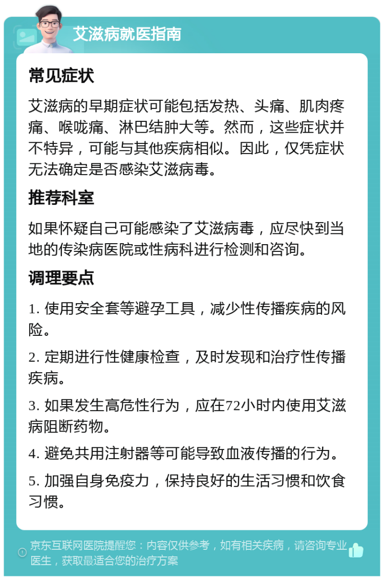 艾滋病就医指南 常见症状 艾滋病的早期症状可能包括发热、头痛、肌肉疼痛、喉咙痛、淋巴结肿大等。然而，这些症状并不特异，可能与其他疾病相似。因此，仅凭症状无法确定是否感染艾滋病毒。 推荐科室 如果怀疑自己可能感染了艾滋病毒，应尽快到当地的传染病医院或性病科进行检测和咨询。 调理要点 1. 使用安全套等避孕工具，减少性传播疾病的风险。 2. 定期进行性健康检查，及时发现和治疗性传播疾病。 3. 如果发生高危性行为，应在72小时内使用艾滋病阻断药物。 4. 避免共用注射器等可能导致血液传播的行为。 5. 加强自身免疫力，保持良好的生活习惯和饮食习惯。