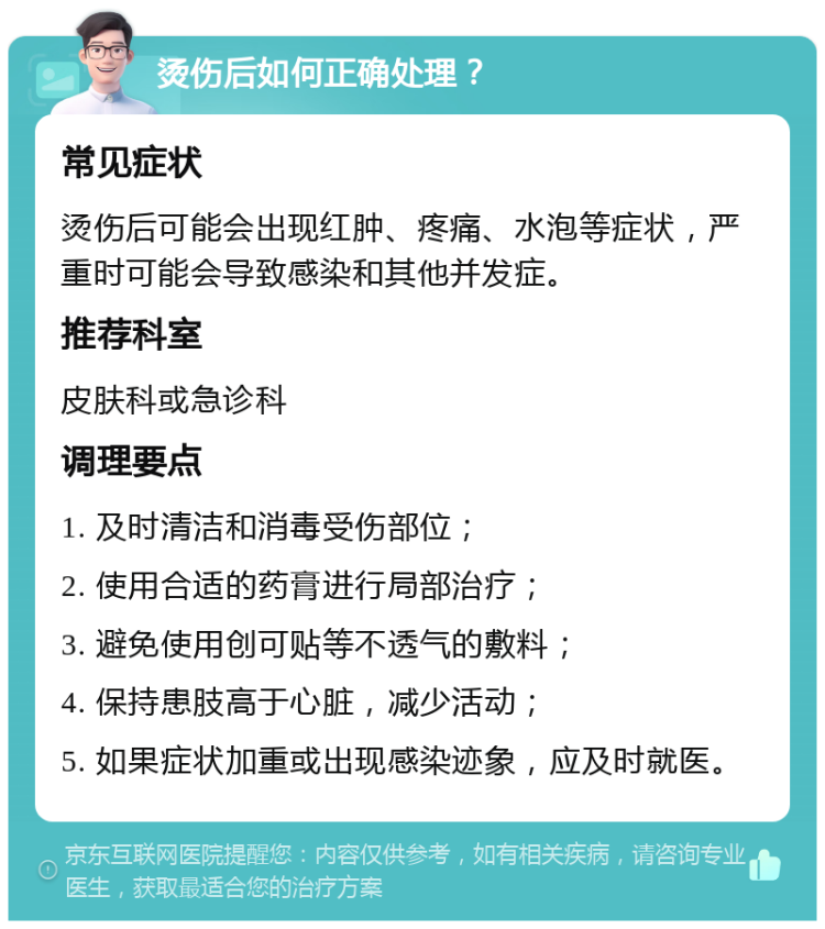 烫伤后如何正确处理？ 常见症状 烫伤后可能会出现红肿、疼痛、水泡等症状，严重时可能会导致感染和其他并发症。 推荐科室 皮肤科或急诊科 调理要点 1. 及时清洁和消毒受伤部位； 2. 使用合适的药膏进行局部治疗； 3. 避免使用创可贴等不透气的敷料； 4. 保持患肢高于心脏，减少活动； 5. 如果症状加重或出现感染迹象，应及时就医。