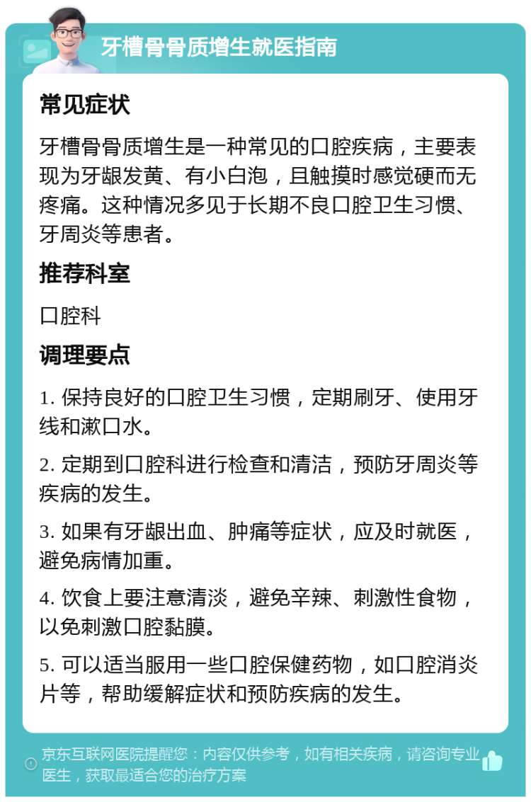 牙槽骨骨质增生就医指南 常见症状 牙槽骨骨质增生是一种常见的口腔疾病，主要表现为牙龈发黄、有小白泡，且触摸时感觉硬而无疼痛。这种情况多见于长期不良口腔卫生习惯、牙周炎等患者。 推荐科室 口腔科 调理要点 1. 保持良好的口腔卫生习惯，定期刷牙、使用牙线和漱口水。 2. 定期到口腔科进行检查和清洁，预防牙周炎等疾病的发生。 3. 如果有牙龈出血、肿痛等症状，应及时就医，避免病情加重。 4. 饮食上要注意清淡，避免辛辣、刺激性食物，以免刺激口腔黏膜。 5. 可以适当服用一些口腔保健药物，如口腔消炎片等，帮助缓解症状和预防疾病的发生。