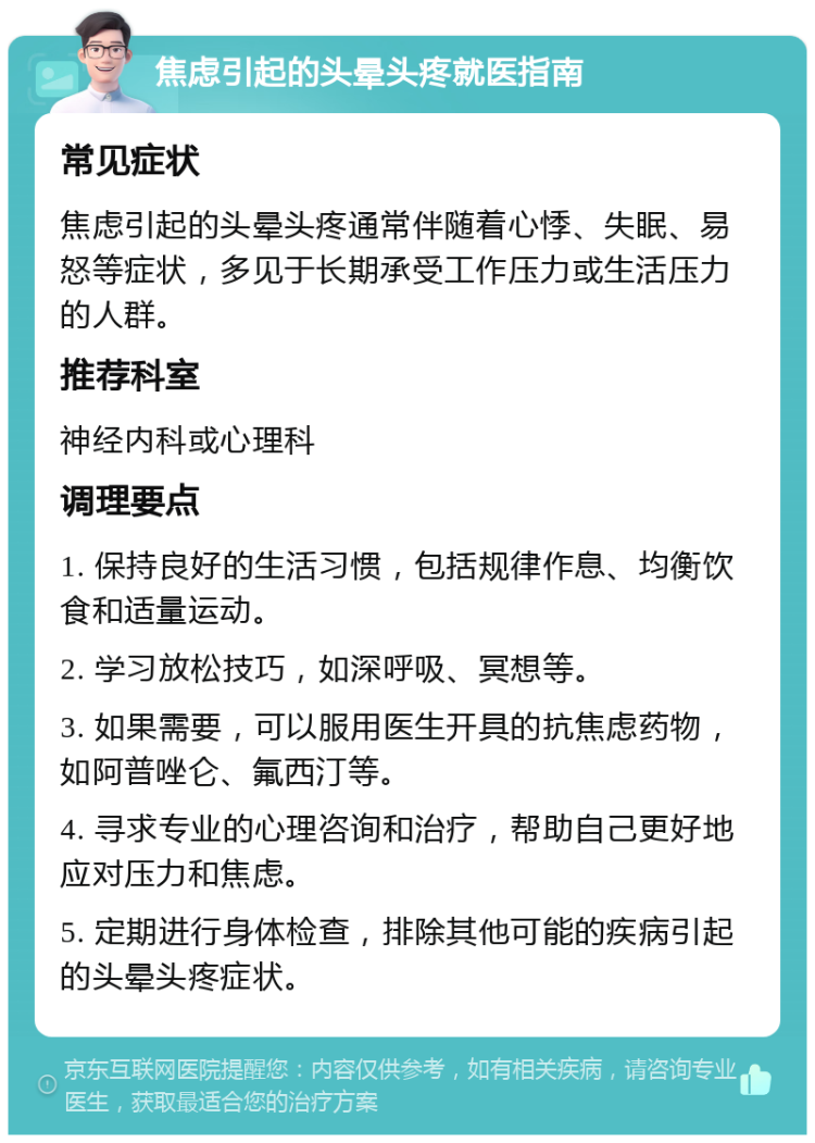 焦虑引起的头晕头疼就医指南 常见症状 焦虑引起的头晕头疼通常伴随着心悸、失眠、易怒等症状，多见于长期承受工作压力或生活压力的人群。 推荐科室 神经内科或心理科 调理要点 1. 保持良好的生活习惯，包括规律作息、均衡饮食和适量运动。 2. 学习放松技巧，如深呼吸、冥想等。 3. 如果需要，可以服用医生开具的抗焦虑药物，如阿普唑仑、氟西汀等。 4. 寻求专业的心理咨询和治疗，帮助自己更好地应对压力和焦虑。 5. 定期进行身体检查，排除其他可能的疾病引起的头晕头疼症状。