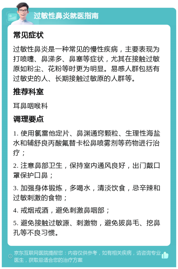 过敏性鼻炎就医指南 常见症状 过敏性鼻炎是一种常见的慢性疾病，主要表现为打喷嚏、鼻涕多、鼻塞等症状，尤其在接触过敏原如粉尘、花粉等时更为明显。易感人群包括有过敏史的人、长期接触过敏原的人群等。 推荐科室 耳鼻咽喉科 调理要点 1. 使用氯雷他定片、鼻渊通窍颗粒、生理性海盐水和辅舒良丙酸氟替卡松鼻喷雾剂等药物进行治疗； 2. 注意鼻部卫生，保持室内通风良好，出门戴口罩保护口鼻； 3. 加强身体锻炼，多喝水，清淡饮食，忌辛辣和过敏刺激的食物； 4. 戒烟戒酒，避免刺激鼻咽部； 5. 避免接触过敏源、刺激物，避免拔鼻毛、挖鼻孔等不良习惯。