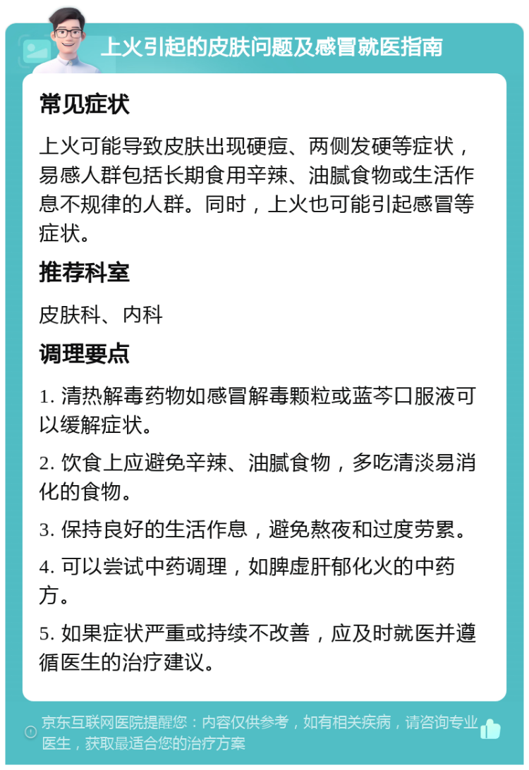 上火引起的皮肤问题及感冒就医指南 常见症状 上火可能导致皮肤出现硬痘、两侧发硬等症状，易感人群包括长期食用辛辣、油腻食物或生活作息不规律的人群。同时，上火也可能引起感冒等症状。 推荐科室 皮肤科、内科 调理要点 1. 清热解毒药物如感冒解毒颗粒或蓝芩口服液可以缓解症状。 2. 饮食上应避免辛辣、油腻食物，多吃清淡易消化的食物。 3. 保持良好的生活作息，避免熬夜和过度劳累。 4. 可以尝试中药调理，如脾虚肝郁化火的中药方。 5. 如果症状严重或持续不改善，应及时就医并遵循医生的治疗建议。