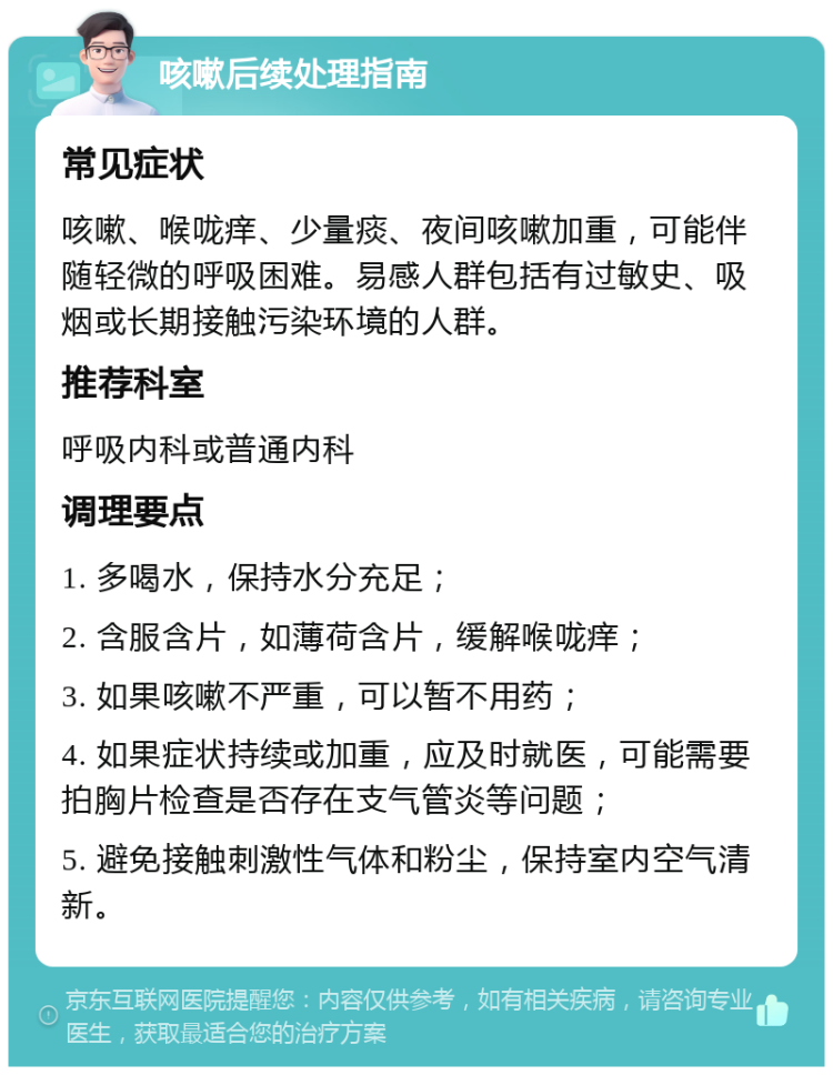 咳嗽后续处理指南 常见症状 咳嗽、喉咙痒、少量痰、夜间咳嗽加重，可能伴随轻微的呼吸困难。易感人群包括有过敏史、吸烟或长期接触污染环境的人群。 推荐科室 呼吸内科或普通内科 调理要点 1. 多喝水，保持水分充足； 2. 含服含片，如薄荷含片，缓解喉咙痒； 3. 如果咳嗽不严重，可以暂不用药； 4. 如果症状持续或加重，应及时就医，可能需要拍胸片检查是否存在支气管炎等问题； 5. 避免接触刺激性气体和粉尘，保持室内空气清新。