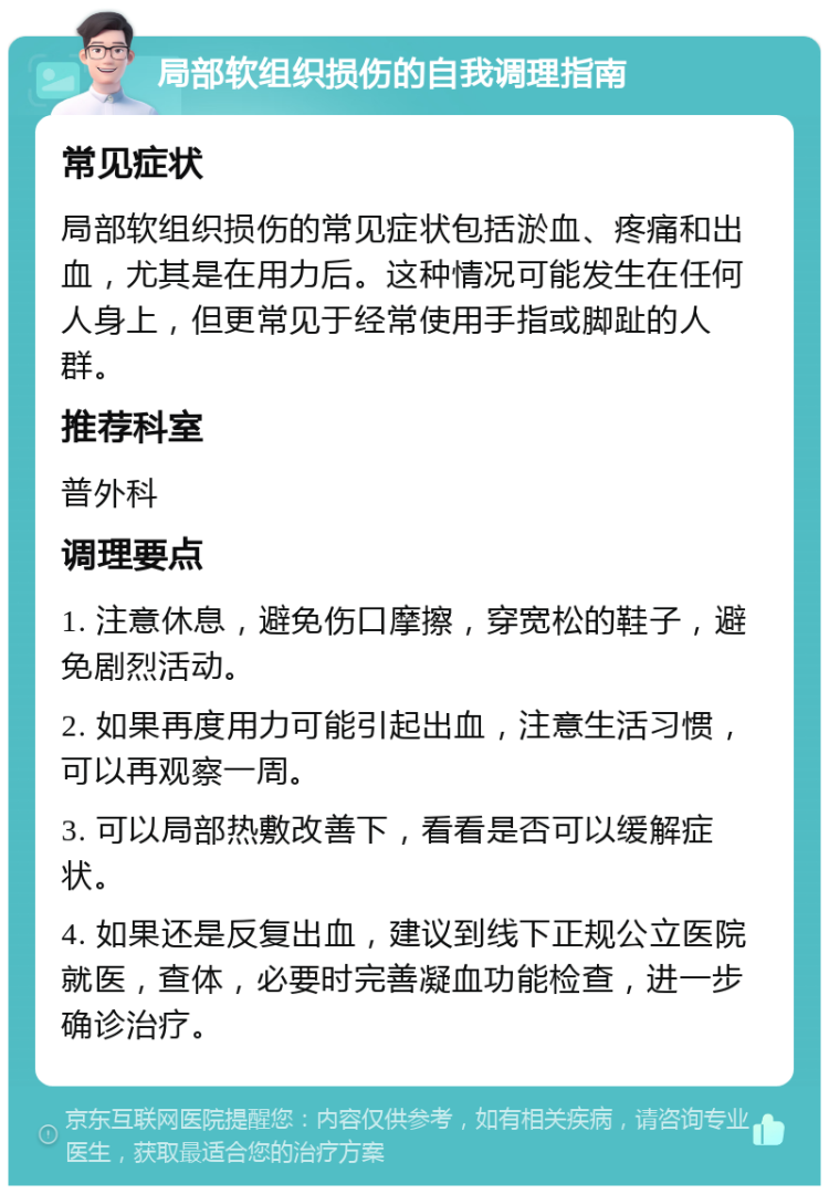 局部软组织损伤的自我调理指南 常见症状 局部软组织损伤的常见症状包括淤血、疼痛和出血，尤其是在用力后。这种情况可能发生在任何人身上，但更常见于经常使用手指或脚趾的人群。 推荐科室 普外科 调理要点 1. 注意休息，避免伤口摩擦，穿宽松的鞋子，避免剧烈活动。 2. 如果再度用力可能引起出血，注意生活习惯，可以再观察一周。 3. 可以局部热敷改善下，看看是否可以缓解症状。 4. 如果还是反复出血，建议到线下正规公立医院就医，查体，必要时完善凝血功能检查，进一步确诊治疗。