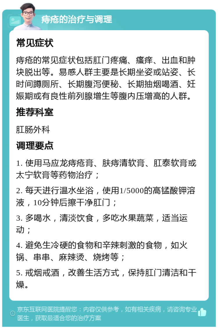 痔疮的治疗与调理 常见症状 痔疮的常见症状包括肛门疼痛、瘙痒、出血和肿块脱出等。易感人群主要是长期坐姿或站姿、长时间蹲厕所、长期腹泻便秘、长期抽烟喝酒、妊娠期或有良性前列腺增生等腹内压增高的人群。 推荐科室 肛肠外科 调理要点 1. 使用马应龙痔疮膏、肤痔清软膏、肛泰软膏或太宁软膏等药物治疗； 2. 每天进行温水坐浴，使用1/5000的高锰酸钾溶液，10分钟后擦干净肛门； 3. 多喝水，清淡饮食，多吃水果蔬菜，适当运动； 4. 避免生冷硬的食物和辛辣刺激的食物，如火锅、串串、麻辣烫、烧烤等； 5. 戒烟戒酒，改善生活方式，保持肛门清洁和干燥。