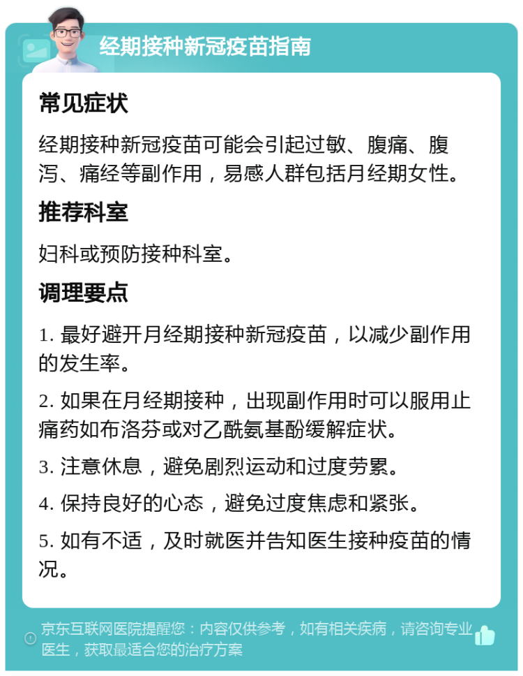 经期接种新冠疫苗指南 常见症状 经期接种新冠疫苗可能会引起过敏、腹痛、腹泻、痛经等副作用，易感人群包括月经期女性。 推荐科室 妇科或预防接种科室。 调理要点 1. 最好避开月经期接种新冠疫苗，以减少副作用的发生率。 2. 如果在月经期接种，出现副作用时可以服用止痛药如布洛芬或对乙酰氨基酚缓解症状。 3. 注意休息，避免剧烈运动和过度劳累。 4. 保持良好的心态，避免过度焦虑和紧张。 5. 如有不适，及时就医并告知医生接种疫苗的情况。