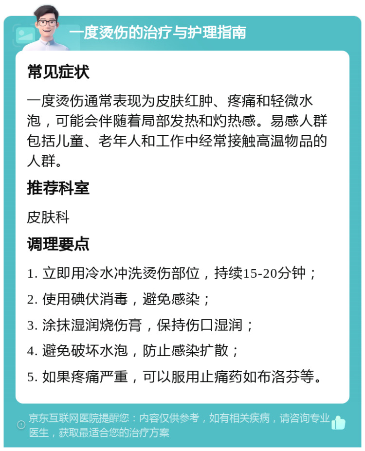 一度烫伤的治疗与护理指南 常见症状 一度烫伤通常表现为皮肤红肿、疼痛和轻微水泡，可能会伴随着局部发热和灼热感。易感人群包括儿童、老年人和工作中经常接触高温物品的人群。 推荐科室 皮肤科 调理要点 1. 立即用冷水冲洗烫伤部位，持续15-20分钟； 2. 使用碘伏消毒，避免感染； 3. 涂抹湿润烧伤膏，保持伤口湿润； 4. 避免破坏水泡，防止感染扩散； 5. 如果疼痛严重，可以服用止痛药如布洛芬等。