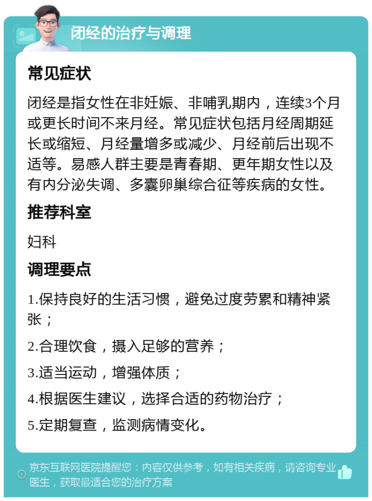 闭经的治疗与调理 常见症状 闭经是指女性在非妊娠、非哺乳期内，连续3个月或更长时间不来月经。常见症状包括月经周期延长或缩短、月经量增多或减少、月经前后出现不适等。易感人群主要是青春期、更年期女性以及有内分泌失调、多囊卵巢综合征等疾病的女性。 推荐科室 妇科 调理要点 1.保持良好的生活习惯，避免过度劳累和精神紧张； 2.合理饮食，摄入足够的营养； 3.适当运动，增强体质； 4.根据医生建议，选择合适的药物治疗； 5.定期复查，监测病情变化。