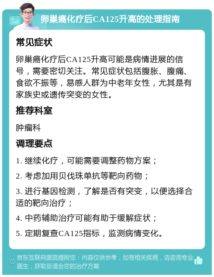 卵巢癌化疗后CA125升高的处理指南 常见症状 卵巢癌化疗后CA125升高可能是病情进展的信号，需要密切关注。常见症状包括腹胀、腹痛、食欲不振等，易感人群为中老年女性，尤其是有家族史或遗传突变的女性。 推荐科室 肿瘤科 调理要点 1. 继续化疗，可能需要调整药物方案； 2. 考虑加用贝伐珠单抗等靶向药物； 3. 进行基因检测，了解是否有突变，以便选择合适的靶向治疗； 4. 中药辅助治疗可能有助于缓解症状； 5. 定期复查CA125指标，监测病情变化。