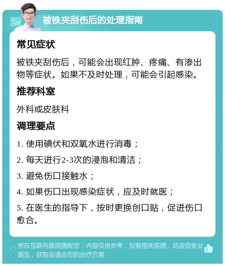 被铁夹刮伤后的处理指南 常见症状 被铁夹刮伤后，可能会出现红肿、疼痛、有渗出物等症状。如果不及时处理，可能会引起感染。 推荐科室 外科或皮肤科 调理要点 1. 使用碘伏和双氧水进行消毒； 2. 每天进行2-3次的浸泡和清洁； 3. 避免伤口接触水； 4. 如果伤口出现感染症状，应及时就医； 5. 在医生的指导下，按时更换创口贴，促进伤口愈合。