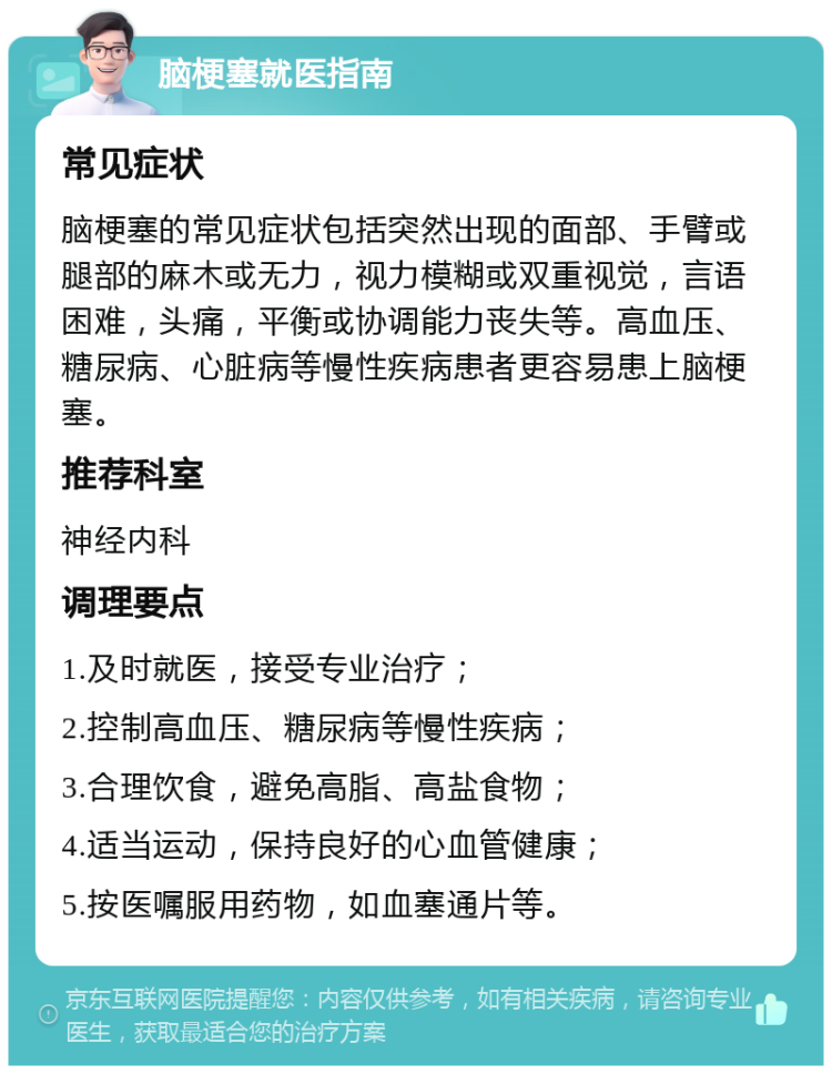 脑梗塞就医指南 常见症状 脑梗塞的常见症状包括突然出现的面部、手臂或腿部的麻木或无力，视力模糊或双重视觉，言语困难，头痛，平衡或协调能力丧失等。高血压、糖尿病、心脏病等慢性疾病患者更容易患上脑梗塞。 推荐科室 神经内科 调理要点 1.及时就医，接受专业治疗； 2.控制高血压、糖尿病等慢性疾病； 3.合理饮食，避免高脂、高盐食物； 4.适当运动，保持良好的心血管健康； 5.按医嘱服用药物，如血塞通片等。