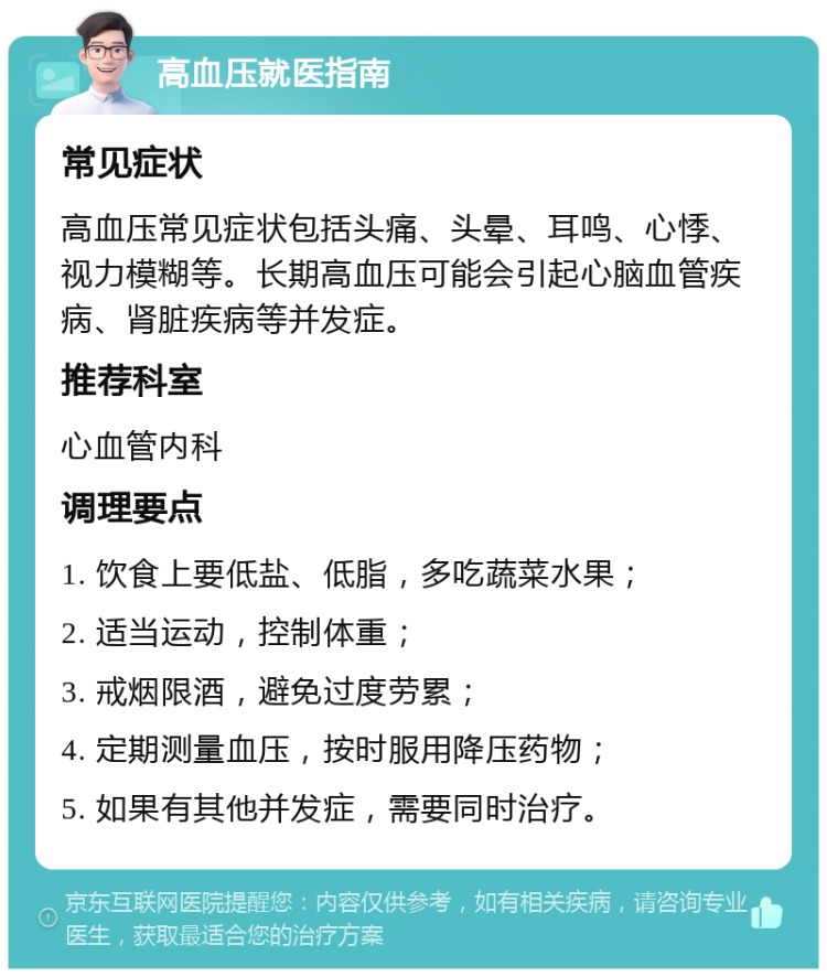 高血压就医指南 常见症状 高血压常见症状包括头痛、头晕、耳鸣、心悸、视力模糊等。长期高血压可能会引起心脑血管疾病、肾脏疾病等并发症。 推荐科室 心血管内科 调理要点 1. 饮食上要低盐、低脂，多吃蔬菜水果； 2. 适当运动，控制体重； 3. 戒烟限酒，避免过度劳累； 4. 定期测量血压，按时服用降压药物； 5. 如果有其他并发症，需要同时治疗。