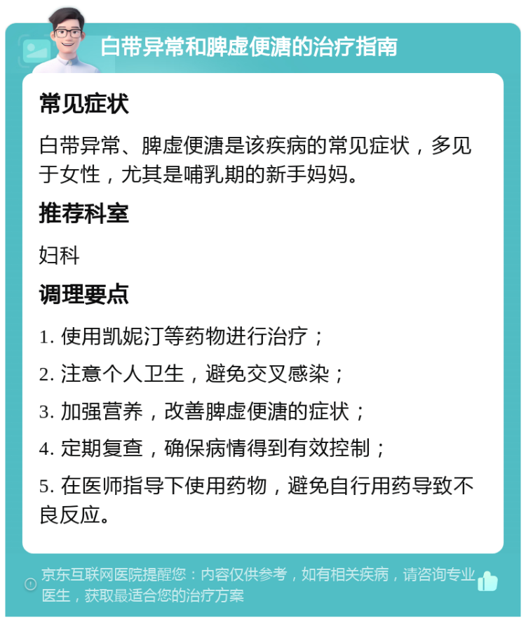 白带异常和脾虚便溏的治疗指南 常见症状 白带异常、脾虚便溏是该疾病的常见症状，多见于女性，尤其是哺乳期的新手妈妈。 推荐科室 妇科 调理要点 1. 使用凯妮汀等药物进行治疗； 2. 注意个人卫生，避免交叉感染； 3. 加强营养，改善脾虚便溏的症状； 4. 定期复查，确保病情得到有效控制； 5. 在医师指导下使用药物，避免自行用药导致不良反应。