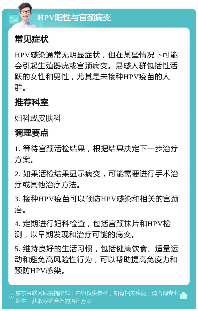 HPV阳性与宫颈病变 常见症状 HPV感染通常无明显症状，但在某些情况下可能会引起生殖器疣或宫颈病变。易感人群包括性活跃的女性和男性，尤其是未接种HPV疫苗的人群。 推荐科室 妇科或皮肤科 调理要点 1. 等待宫颈活检结果，根据结果决定下一步治疗方案。 2. 如果活检结果显示病变，可能需要进行手术治疗或其他治疗方法。 3. 接种HPV疫苗可以预防HPV感染和相关的宫颈癌。 4. 定期进行妇科检查，包括宫颈抹片和HPV检测，以早期发现和治疗可能的病变。 5. 维持良好的生活习惯，包括健康饮食、适量运动和避免高风险性行为，可以帮助提高免疫力和预防HPV感染。