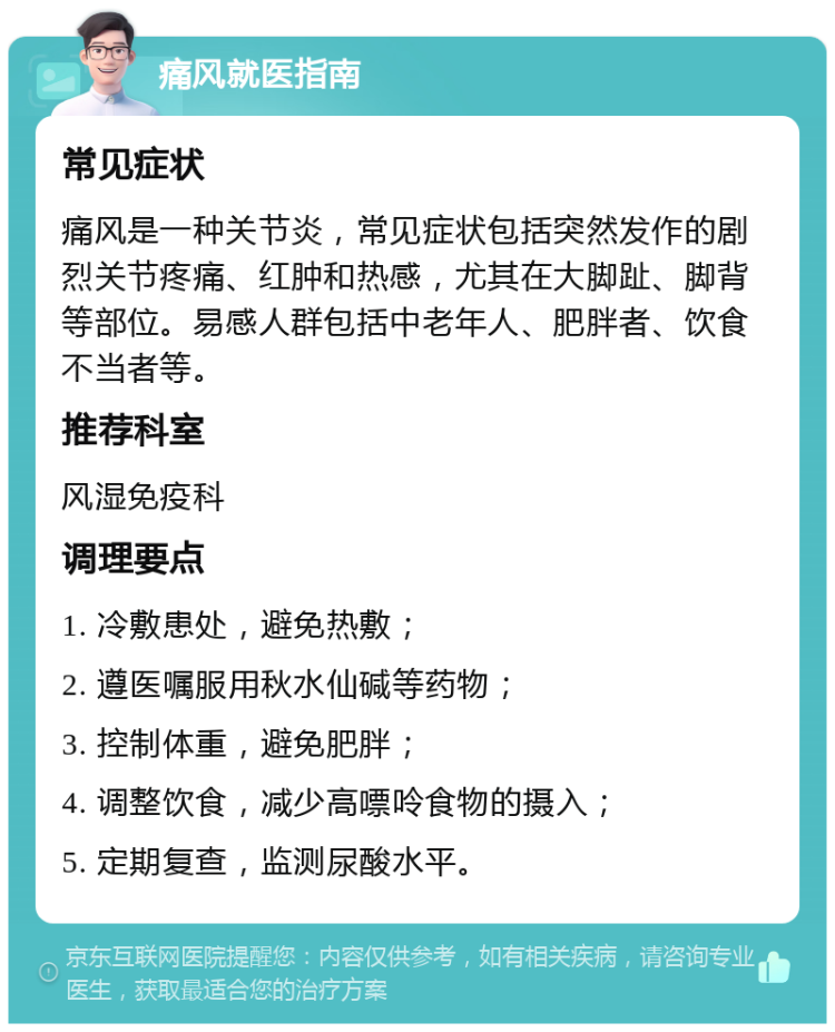 痛风就医指南 常见症状 痛风是一种关节炎，常见症状包括突然发作的剧烈关节疼痛、红肿和热感，尤其在大脚趾、脚背等部位。易感人群包括中老年人、肥胖者、饮食不当者等。 推荐科室 风湿免疫科 调理要点 1. 冷敷患处，避免热敷； 2. 遵医嘱服用秋水仙碱等药物； 3. 控制体重，避免肥胖； 4. 调整饮食，减少高嘌呤食物的摄入； 5. 定期复查，监测尿酸水平。