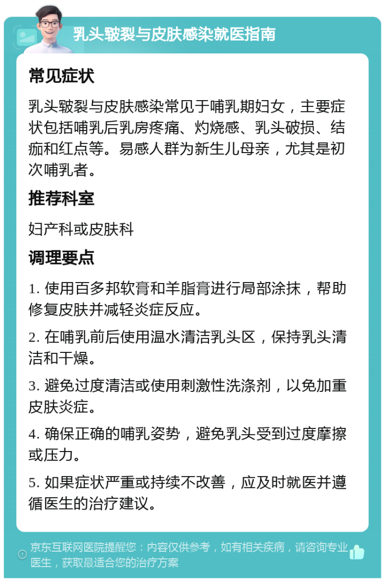 乳头皲裂与皮肤感染就医指南 常见症状 乳头皲裂与皮肤感染常见于哺乳期妇女，主要症状包括哺乳后乳房疼痛、灼烧感、乳头破损、结痂和红点等。易感人群为新生儿母亲，尤其是初次哺乳者。 推荐科室 妇产科或皮肤科 调理要点 1. 使用百多邦软膏和羊脂膏进行局部涂抹，帮助修复皮肤并减轻炎症反应。 2. 在哺乳前后使用温水清洁乳头区，保持乳头清洁和干燥。 3. 避免过度清洁或使用刺激性洗涤剂，以免加重皮肤炎症。 4. 确保正确的哺乳姿势，避免乳头受到过度摩擦或压力。 5. 如果症状严重或持续不改善，应及时就医并遵循医生的治疗建议。