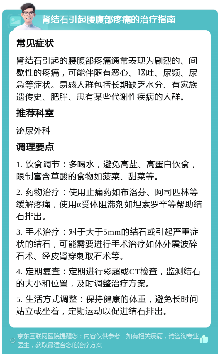 肾结石引起腰腹部疼痛的治疗指南 常见症状 肾结石引起的腰腹部疼痛通常表现为剧烈的、间歇性的疼痛，可能伴随有恶心、呕吐、尿频、尿急等症状。易感人群包括长期缺乏水分、有家族遗传史、肥胖、患有某些代谢性疾病的人群。 推荐科室 泌尿外科 调理要点 1. 饮食调节：多喝水，避免高盐、高蛋白饮食，限制富含草酸的食物如菠菜、甜菜等。 2. 药物治疗：使用止痛药如布洛芬、阿司匹林等缓解疼痛，使用α受体阻滞剂如坦索罗辛等帮助结石排出。 3. 手术治疗：对于大于5mm的结石或引起严重症状的结石，可能需要进行手术治疗如体外震波碎石术、经皮肾穿刺取石术等。 4. 定期复查：定期进行彩超或CT检查，监测结石的大小和位置，及时调整治疗方案。 5. 生活方式调整：保持健康的体重，避免长时间站立或坐着，定期运动以促进结石排出。