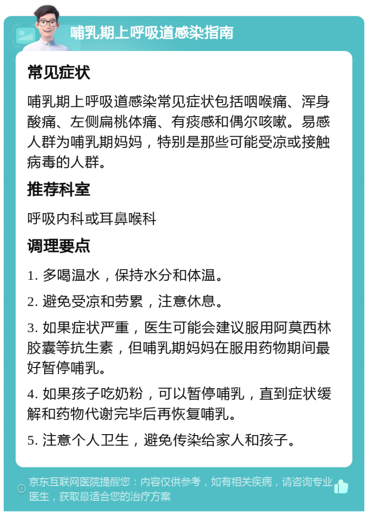 哺乳期上呼吸道感染指南 常见症状 哺乳期上呼吸道感染常见症状包括咽喉痛、浑身酸痛、左侧扁桃体痛、有痰感和偶尔咳嗽。易感人群为哺乳期妈妈，特别是那些可能受凉或接触病毒的人群。 推荐科室 呼吸内科或耳鼻喉科 调理要点 1. 多喝温水，保持水分和体温。 2. 避免受凉和劳累，注意休息。 3. 如果症状严重，医生可能会建议服用阿莫西林胶囊等抗生素，但哺乳期妈妈在服用药物期间最好暂停哺乳。 4. 如果孩子吃奶粉，可以暂停哺乳，直到症状缓解和药物代谢完毕后再恢复哺乳。 5. 注意个人卫生，避免传染给家人和孩子。