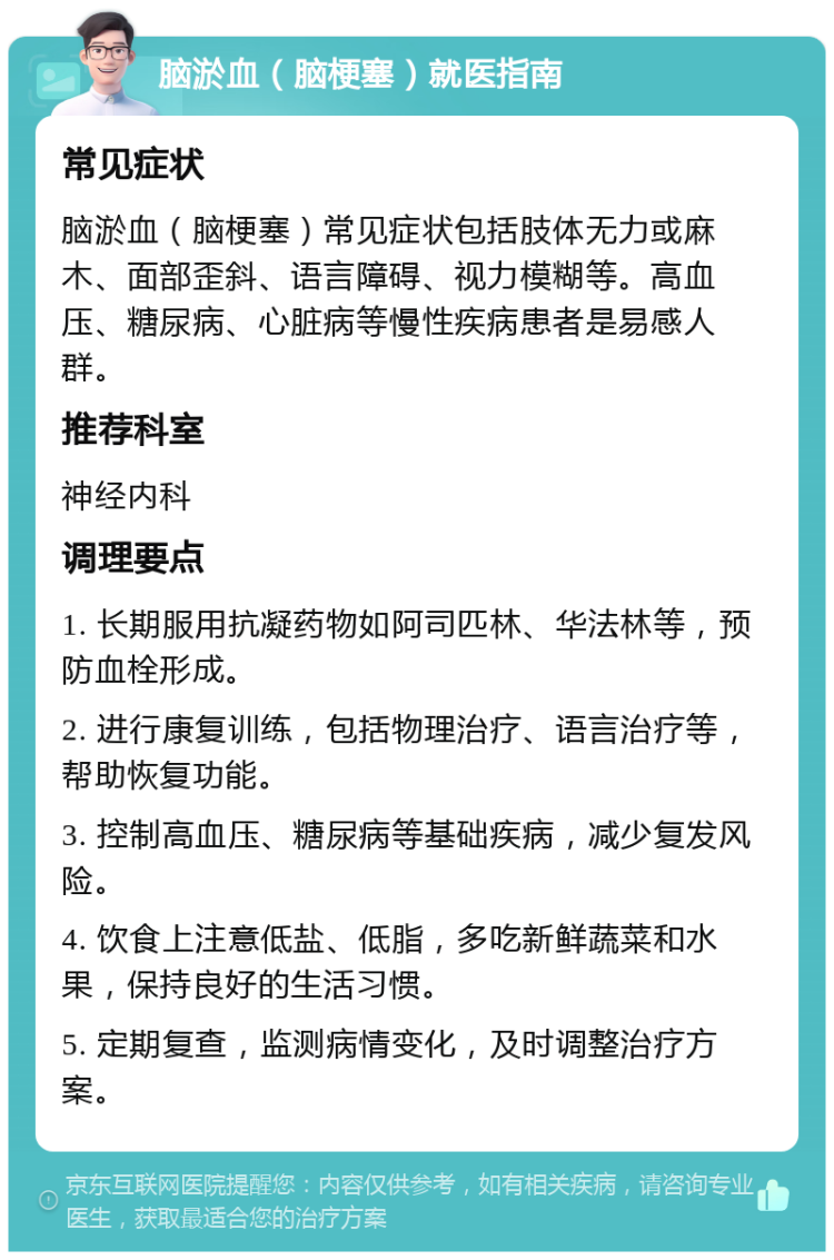 脑淤血（脑梗塞）就医指南 常见症状 脑淤血（脑梗塞）常见症状包括肢体无力或麻木、面部歪斜、语言障碍、视力模糊等。高血压、糖尿病、心脏病等慢性疾病患者是易感人群。 推荐科室 神经内科 调理要点 1. 长期服用抗凝药物如阿司匹林、华法林等，预防血栓形成。 2. 进行康复训练，包括物理治疗、语言治疗等，帮助恢复功能。 3. 控制高血压、糖尿病等基础疾病，减少复发风险。 4. 饮食上注意低盐、低脂，多吃新鲜蔬菜和水果，保持良好的生活习惯。 5. 定期复查，监测病情变化，及时调整治疗方案。