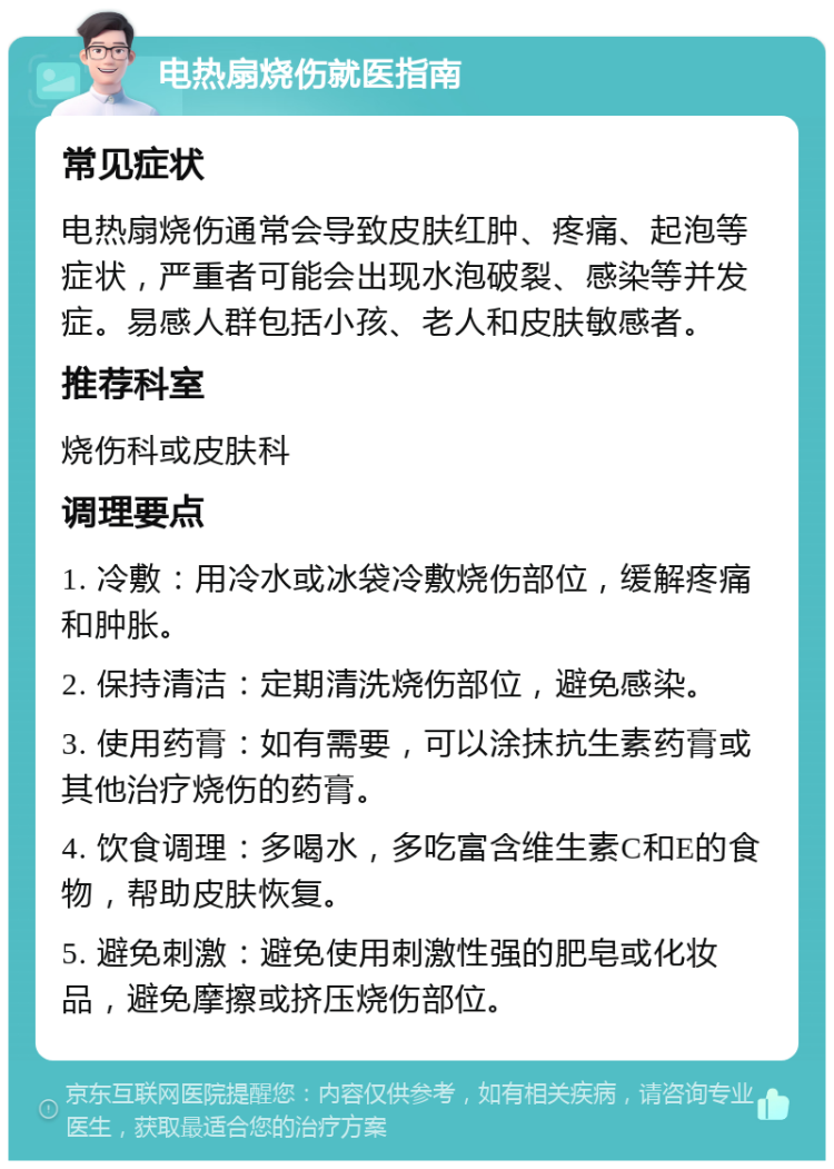 电热扇烧伤就医指南 常见症状 电热扇烧伤通常会导致皮肤红肿、疼痛、起泡等症状，严重者可能会出现水泡破裂、感染等并发症。易感人群包括小孩、老人和皮肤敏感者。 推荐科室 烧伤科或皮肤科 调理要点 1. 冷敷：用冷水或冰袋冷敷烧伤部位，缓解疼痛和肿胀。 2. 保持清洁：定期清洗烧伤部位，避免感染。 3. 使用药膏：如有需要，可以涂抹抗生素药膏或其他治疗烧伤的药膏。 4. 饮食调理：多喝水，多吃富含维生素C和E的食物，帮助皮肤恢复。 5. 避免刺激：避免使用刺激性强的肥皂或化妆品，避免摩擦或挤压烧伤部位。