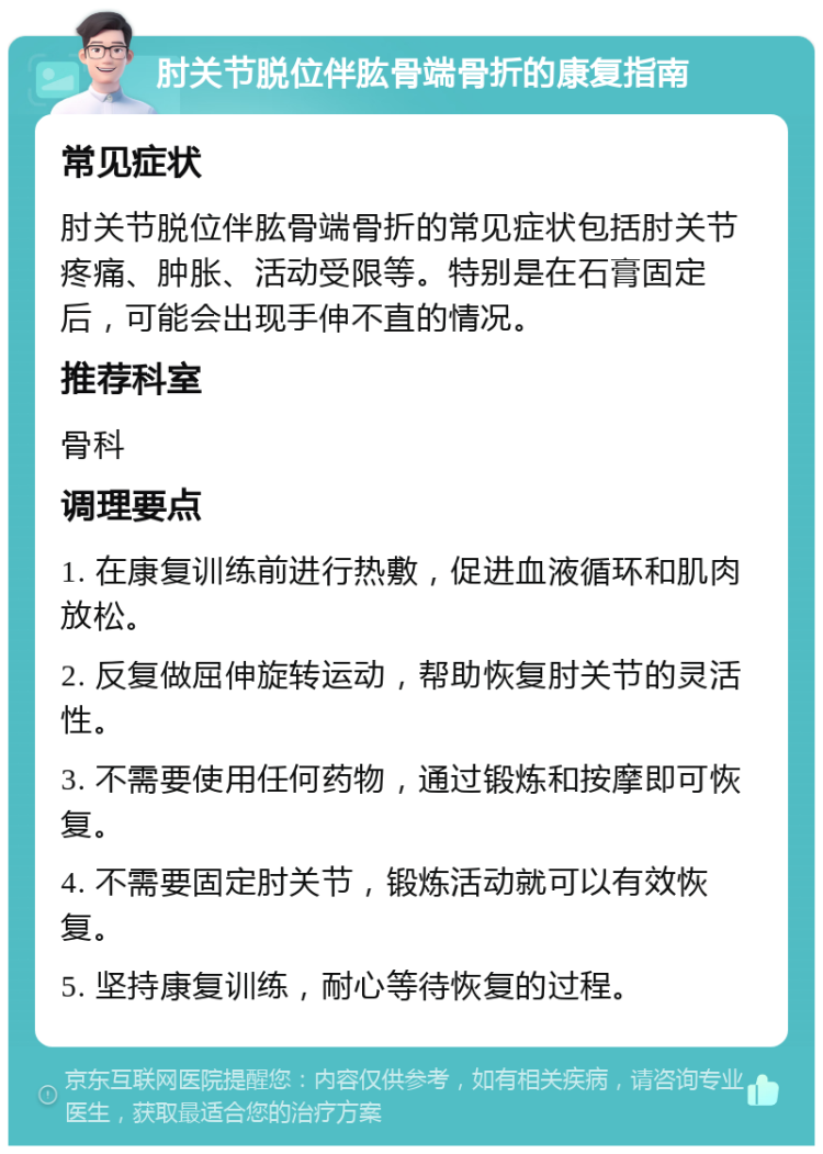 肘关节脱位伴肱骨端骨折的康复指南 常见症状 肘关节脱位伴肱骨端骨折的常见症状包括肘关节疼痛、肿胀、活动受限等。特别是在石膏固定后，可能会出现手伸不直的情况。 推荐科室 骨科 调理要点 1. 在康复训练前进行热敷，促进血液循环和肌肉放松。 2. 反复做屈伸旋转运动，帮助恢复肘关节的灵活性。 3. 不需要使用任何药物，通过锻炼和按摩即可恢复。 4. 不需要固定肘关节，锻炼活动就可以有效恢复。 5. 坚持康复训练，耐心等待恢复的过程。