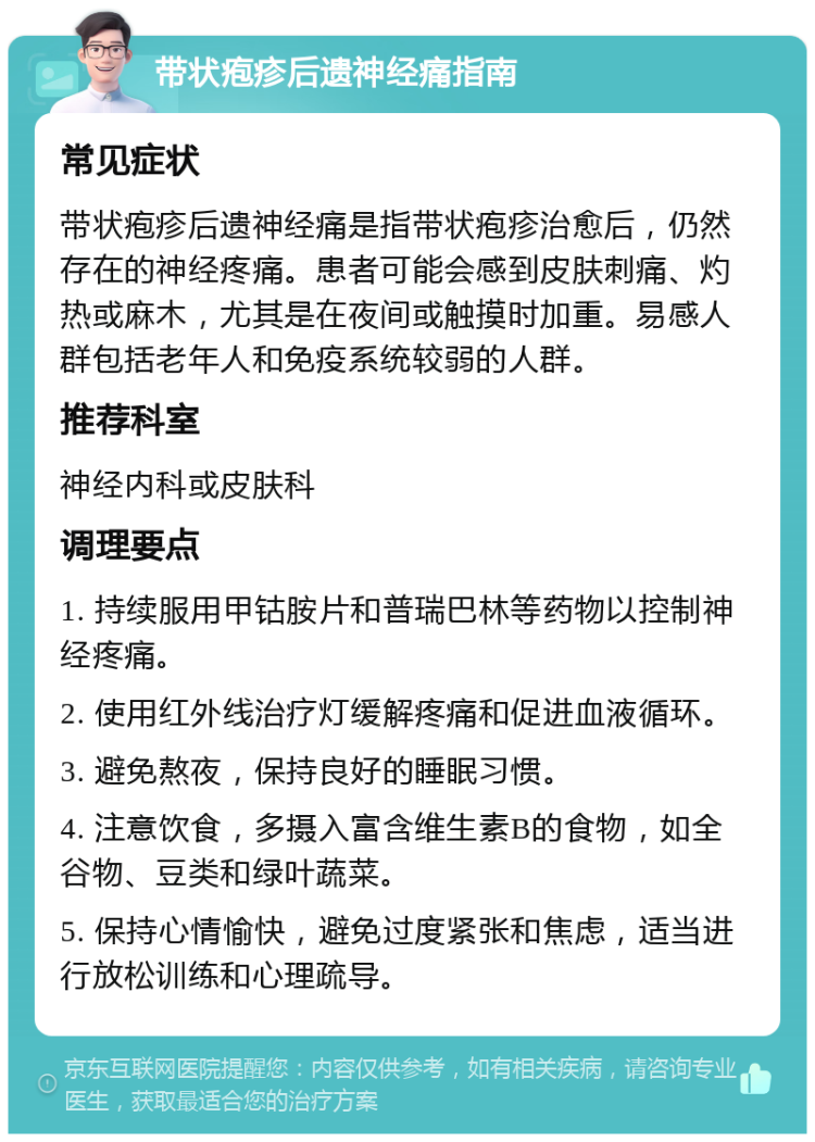 带状疱疹后遗神经痛指南 常见症状 带状疱疹后遗神经痛是指带状疱疹治愈后，仍然存在的神经疼痛。患者可能会感到皮肤刺痛、灼热或麻木，尤其是在夜间或触摸时加重。易感人群包括老年人和免疫系统较弱的人群。 推荐科室 神经内科或皮肤科 调理要点 1. 持续服用甲钴胺片和普瑞巴林等药物以控制神经疼痛。 2. 使用红外线治疗灯缓解疼痛和促进血液循环。 3. 避免熬夜，保持良好的睡眠习惯。 4. 注意饮食，多摄入富含维生素B的食物，如全谷物、豆类和绿叶蔬菜。 5. 保持心情愉快，避免过度紧张和焦虑，适当进行放松训练和心理疏导。