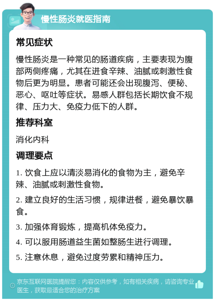 慢性肠炎就医指南 常见症状 慢性肠炎是一种常见的肠道疾病，主要表现为腹部两侧疼痛，尤其在进食辛辣、油腻或刺激性食物后更为明显。患者可能还会出现腹泻、便秘、恶心、呕吐等症状。易感人群包括长期饮食不规律、压力大、免疫力低下的人群。 推荐科室 消化内科 调理要点 1. 饮食上应以清淡易消化的食物为主，避免辛辣、油腻或刺激性食物。 2. 建立良好的生活习惯，规律进餐，避免暴饮暴食。 3. 加强体育锻炼，提高机体免疫力。 4. 可以服用肠道益生菌如整肠生进行调理。 5. 注意休息，避免过度劳累和精神压力。