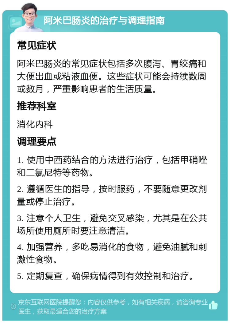 阿米巴肠炎的治疗与调理指南 常见症状 阿米巴肠炎的常见症状包括多次腹泻、胃绞痛和大便出血或粘液血便。这些症状可能会持续数周或数月，严重影响患者的生活质量。 推荐科室 消化内科 调理要点 1. 使用中西药结合的方法进行治疗，包括甲硝唑和二氯尼特等药物。 2. 遵循医生的指导，按时服药，不要随意更改剂量或停止治疗。 3. 注意个人卫生，避免交叉感染，尤其是在公共场所使用厕所时要注意清洁。 4. 加强营养，多吃易消化的食物，避免油腻和刺激性食物。 5. 定期复查，确保病情得到有效控制和治疗。