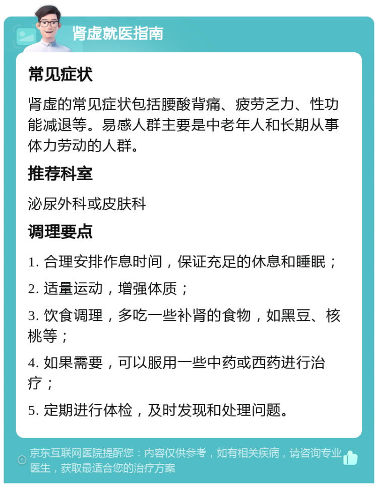 肾虚就医指南 常见症状 肾虚的常见症状包括腰酸背痛、疲劳乏力、性功能减退等。易感人群主要是中老年人和长期从事体力劳动的人群。 推荐科室 泌尿外科或皮肤科 调理要点 1. 合理安排作息时间，保证充足的休息和睡眠； 2. 适量运动，增强体质； 3. 饮食调理，多吃一些补肾的食物，如黑豆、核桃等； 4. 如果需要，可以服用一些中药或西药进行治疗； 5. 定期进行体检，及时发现和处理问题。