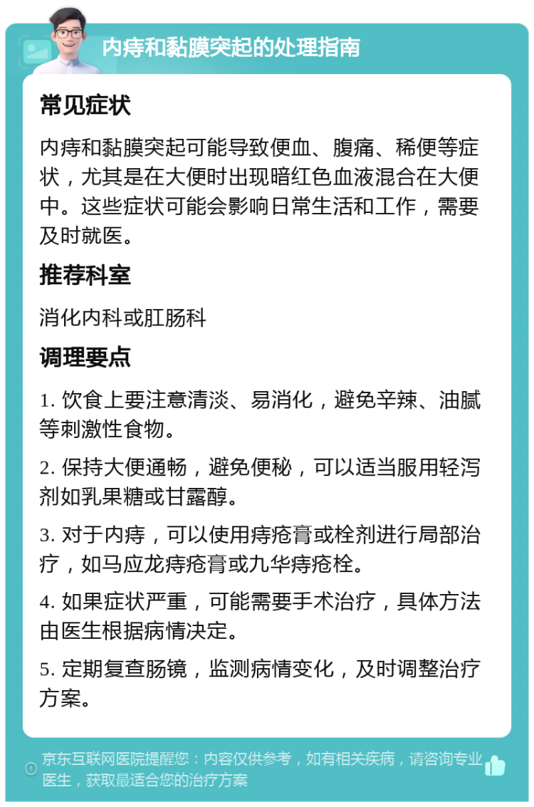 内痔和黏膜突起的处理指南 常见症状 内痔和黏膜突起可能导致便血、腹痛、稀便等症状，尤其是在大便时出现暗红色血液混合在大便中。这些症状可能会影响日常生活和工作，需要及时就医。 推荐科室 消化内科或肛肠科 调理要点 1. 饮食上要注意清淡、易消化，避免辛辣、油腻等刺激性食物。 2. 保持大便通畅，避免便秘，可以适当服用轻泻剂如乳果糖或甘露醇。 3. 对于内痔，可以使用痔疮膏或栓剂进行局部治疗，如马应龙痔疮膏或九华痔疮栓。 4. 如果症状严重，可能需要手术治疗，具体方法由医生根据病情决定。 5. 定期复查肠镜，监测病情变化，及时调整治疗方案。