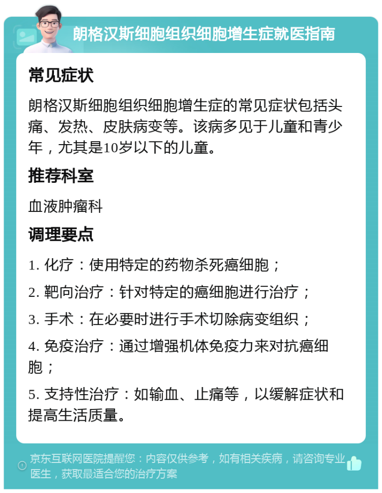 朗格汉斯细胞组织细胞增生症就医指南 常见症状 朗格汉斯细胞组织细胞增生症的常见症状包括头痛、发热、皮肤病变等。该病多见于儿童和青少年，尤其是10岁以下的儿童。 推荐科室 血液肿瘤科 调理要点 1. 化疗：使用特定的药物杀死癌细胞； 2. 靶向治疗：针对特定的癌细胞进行治疗； 3. 手术：在必要时进行手术切除病变组织； 4. 免疫治疗：通过增强机体免疫力来对抗癌细胞； 5. 支持性治疗：如输血、止痛等，以缓解症状和提高生活质量。