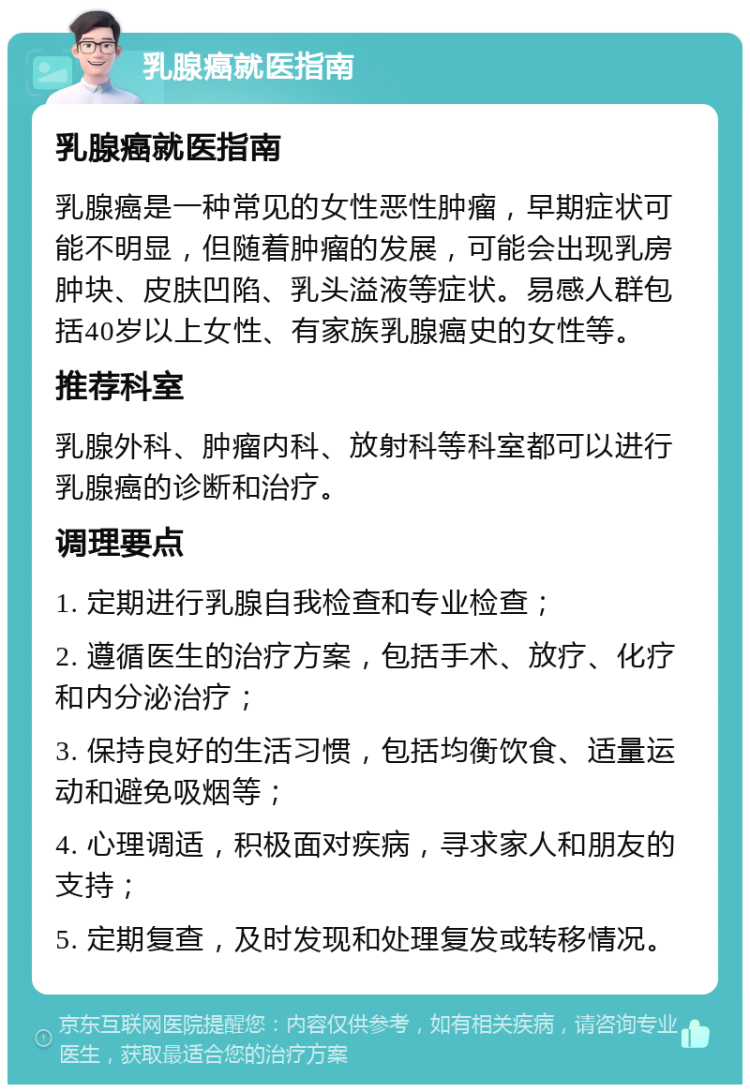 乳腺癌就医指南 乳腺癌就医指南 乳腺癌是一种常见的女性恶性肿瘤，早期症状可能不明显，但随着肿瘤的发展，可能会出现乳房肿块、皮肤凹陷、乳头溢液等症状。易感人群包括40岁以上女性、有家族乳腺癌史的女性等。 推荐科室 乳腺外科、肿瘤内科、放射科等科室都可以进行乳腺癌的诊断和治疗。 调理要点 1. 定期进行乳腺自我检查和专业检查； 2. 遵循医生的治疗方案，包括手术、放疗、化疗和内分泌治疗； 3. 保持良好的生活习惯，包括均衡饮食、适量运动和避免吸烟等； 4. 心理调适，积极面对疾病，寻求家人和朋友的支持； 5. 定期复查，及时发现和处理复发或转移情况。