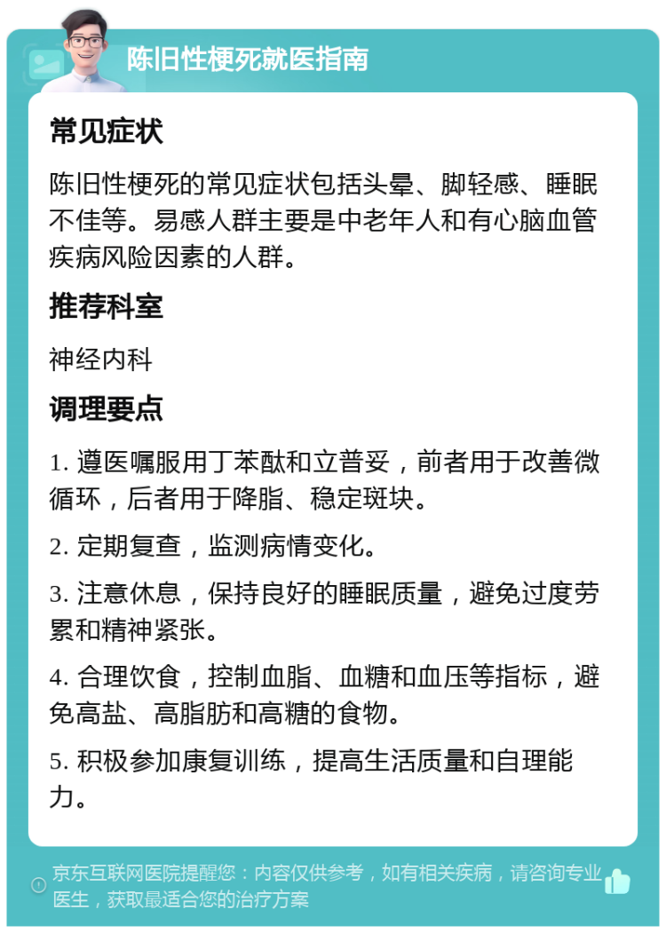 陈旧性梗死就医指南 常见症状 陈旧性梗死的常见症状包括头晕、脚轻感、睡眠不佳等。易感人群主要是中老年人和有心脑血管疾病风险因素的人群。 推荐科室 神经内科 调理要点 1. 遵医嘱服用丁苯酞和立普妥，前者用于改善微循环，后者用于降脂、稳定斑块。 2. 定期复查，监测病情变化。 3. 注意休息，保持良好的睡眠质量，避免过度劳累和精神紧张。 4. 合理饮食，控制血脂、血糖和血压等指标，避免高盐、高脂肪和高糖的食物。 5. 积极参加康复训练，提高生活质量和自理能力。