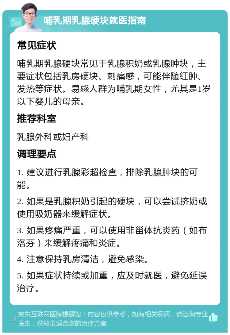 哺乳期乳腺硬块就医指南 常见症状 哺乳期乳腺硬块常见于乳腺积奶或乳腺肿块，主要症状包括乳房硬块、刺痛感，可能伴随红肿、发热等症状。易感人群为哺乳期女性，尤其是1岁以下婴儿的母亲。 推荐科室 乳腺外科或妇产科 调理要点 1. 建议进行乳腺彩超检查，排除乳腺肿块的可能。 2. 如果是乳腺积奶引起的硬块，可以尝试挤奶或使用吸奶器来缓解症状。 3. 如果疼痛严重，可以使用非甾体抗炎药（如布洛芬）来缓解疼痛和炎症。 4. 注意保持乳房清洁，避免感染。 5. 如果症状持续或加重，应及时就医，避免延误治疗。