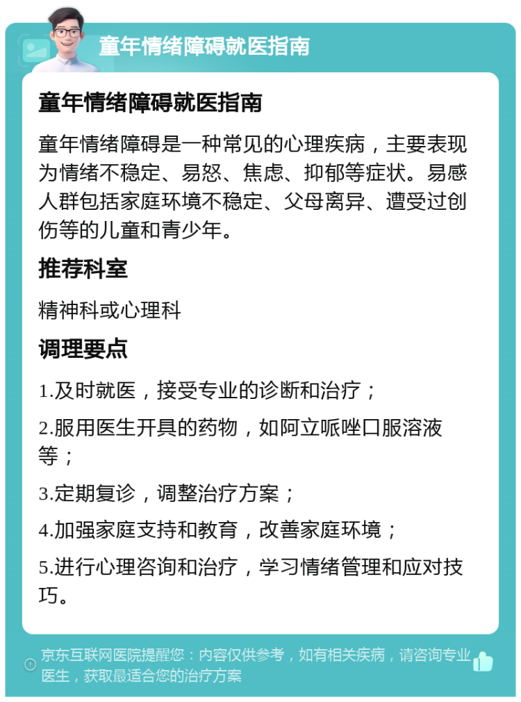 童年情绪障碍就医指南 童年情绪障碍就医指南 童年情绪障碍是一种常见的心理疾病，主要表现为情绪不稳定、易怒、焦虑、抑郁等症状。易感人群包括家庭环境不稳定、父母离异、遭受过创伤等的儿童和青少年。 推荐科室 精神科或心理科 调理要点 1.及时就医，接受专业的诊断和治疗； 2.服用医生开具的药物，如阿立哌唑口服溶液等； 3.定期复诊，调整治疗方案； 4.加强家庭支持和教育，改善家庭环境； 5.进行心理咨询和治疗，学习情绪管理和应对技巧。