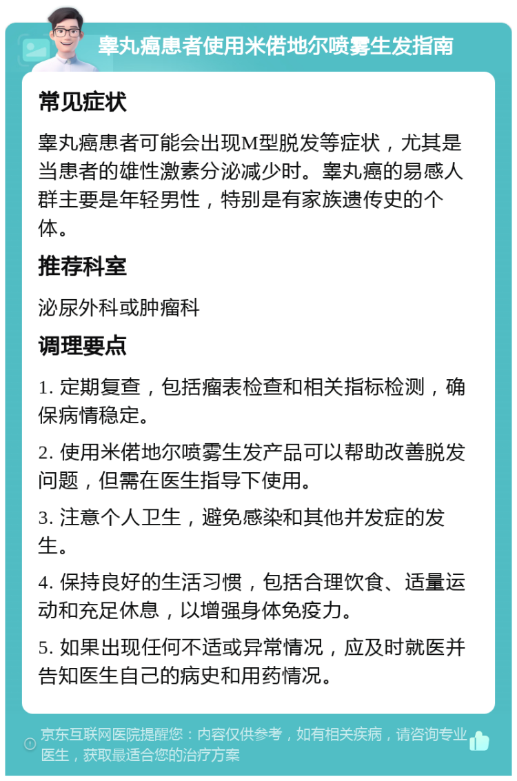 睾丸癌患者使用米偌地尔喷雾生发指南 常见症状 睾丸癌患者可能会出现M型脱发等症状，尤其是当患者的雄性激素分泌减少时。睾丸癌的易感人群主要是年轻男性，特别是有家族遗传史的个体。 推荐科室 泌尿外科或肿瘤科 调理要点 1. 定期复查，包括瘤表检查和相关指标检测，确保病情稳定。 2. 使用米偌地尔喷雾生发产品可以帮助改善脱发问题，但需在医生指导下使用。 3. 注意个人卫生，避免感染和其他并发症的发生。 4. 保持良好的生活习惯，包括合理饮食、适量运动和充足休息，以增强身体免疫力。 5. 如果出现任何不适或异常情况，应及时就医并告知医生自己的病史和用药情况。